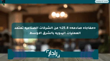«مفاجأة صادمة» 25.8% من الشركات الصناعية تعتمد العمليات اليدوية بالشرق الأوسط